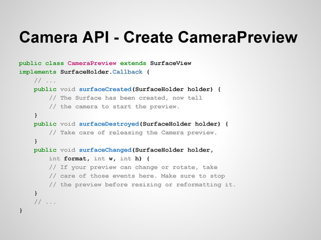 Camera API - Create CameraPreview
public class CameraPreview extends SurfaceView
implements SurfaceHolder.Callback {
// ...
public void surfaceCreated(SurfaceHolder holder) {
// The Surface has been created, now tell
// the camera to start the preview.
}
public void surfaceDestroyed(SurfaceHolder holder) {
// Take care of releasing the Camera preview.
}
public void surfaceChanged(SurfaceHolder holder,
int format, int w, int h) {
// If your preview can change or rotate, take
// care of those events here. Make sure to stop
// the preview before resizing or reformatting it.
}
// ...
}
