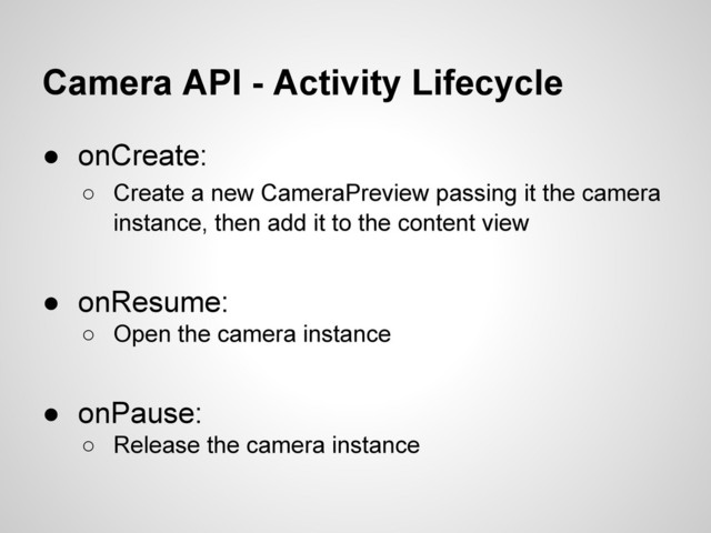 Camera API - Activity Lifecycle
● onCreate:
○ Create a new CameraPreview passing it the camera
instance, then add it to the content view
● onResume:
○ Open the camera instance
● onPause:
○ Release the camera instance
