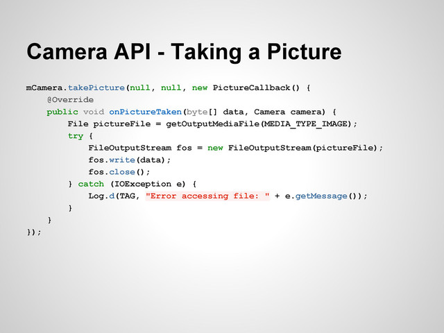 Camera API - Taking a Picture
mCamera.takePicture(null, null, new PictureCallback() {
@Override
public void onPictureTaken(byte[] data, Camera camera) {
File pictureFile = getOutputMediaFile(MEDIA_TYPE_IMAGE);
try {
FileOutputStream fos = new FileOutputStream(pictureFile);
fos.write(data);
fos.close();
} catch (IOException e) {
Log.d(TAG, "Error accessing file: " + e.getMessage());
}
}
});

