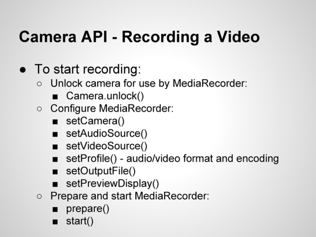 Camera API - Recording a Video
● To start recording:
○ Unlock camera for use by MediaRecorder:
■ Camera.unlock()
○ Configure MediaRecorder:
■ setCamera()
■ setAudioSource()
■ setVideoSource()
■ setProfile() - audio/video format and encoding
■ setOutputFile()
■ setPreviewDisplay()
○ Prepare and start MediaRecorder:
■ prepare()
■ start()
