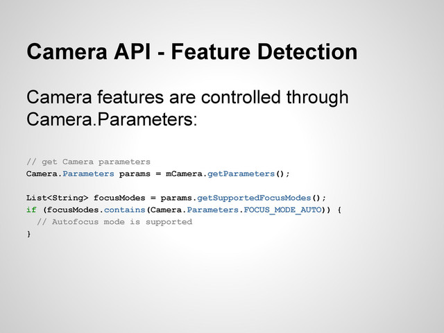 Camera API - Feature Detection
Camera features are controlled through
Camera.Parameters:
// get Camera parameters
Camera.Parameters params = mCamera.getParameters();
List focusModes = params.getSupportedFocusModes();
if (focusModes.contains(Camera.Parameters.FOCUS_MODE_AUTO)) {
// Autofocus mode is supported
}
