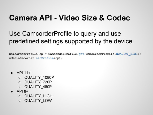 Camera API - Video Size & Codec
Use CamcorderProfile to query and use
predefined settings supported by the device
CamcorderProfile cp = CamcorderProfile.get(CamcorderProfile.QUALITY_HIGH);
mMediaRecorder.setProfile(cp);
● API 11+:
○ QUALITY_1080P
○ QUALITY_720P
○ QUALITY_480P
● API 8+
○ QUALITY_HIGH
○ QUALITY_LOW
