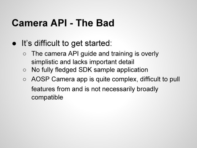 Camera API - The Bad
● It’s difficult to get started:
○ The camera API guide and training is overly
simplistic and lacks important detail
○ No fully fledged SDK sample application
○ AOSP Camera app is quite complex, difficult to pull
features from and is not necessarily broadly
compatible
