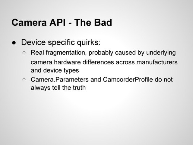 Camera API - The Bad
● Device specific quirks:
○ Real fragmentation, probably caused by underlying
camera hardware differences across manufacturers
and device types
○ Camera.Parameters and CamcorderProfile do not
always tell the truth
