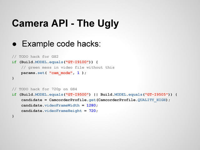 Camera API - The Ugly
● Example code hacks:
// TODO hack for GS2
if (Build.MODEL.equals("GT-I9100")) {
// green mess in video file without this
params.set( "cam_mode", 1 );
}
// TODO hack for 720p on GS4
if (Build.MODEL.equals("GT-I9500") || Build.MODEL.equals("GT-I9505")) {
candidate = CamcorderProfile.get(CamcorderProfile.QUALITY_HIGH);
candidate.videoFrameWidth = 1280;
candidate.videoFrameHeight = 720;
}
