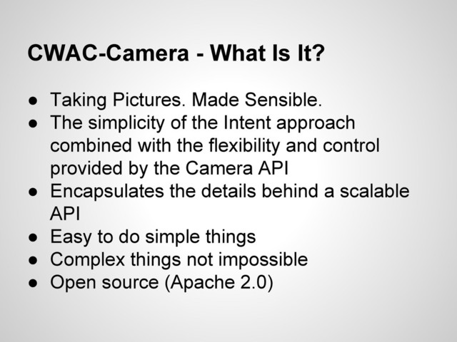 CWAC-Camera - What Is It?
● Taking Pictures. Made Sensible.
● The simplicity of the Intent approach
combined with the flexibility and control
provided by the Camera API
● Encapsulates the details behind a scalable
API
● Easy to do simple things
● Complex things not impossible
● Open source (Apache 2.0)

