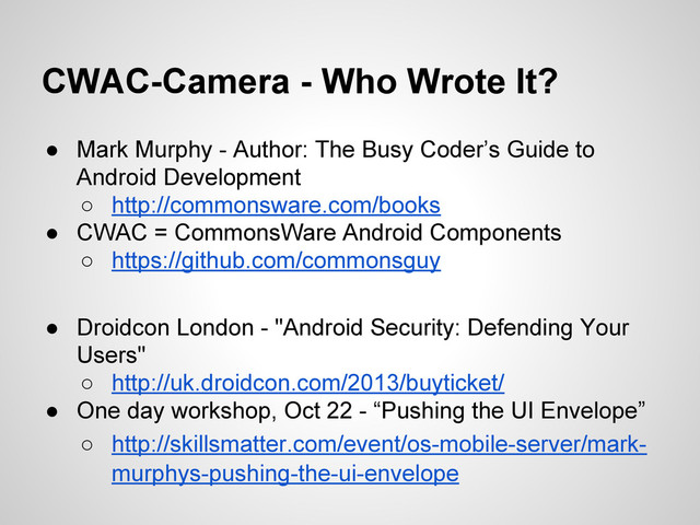 CWAC-Camera - Who Wrote It?
● Mark Murphy - Author: The Busy Coder’s Guide to
Android Development
○ http://commonsware.com/books
● CWAC = CommonsWare Android Components
○ https://github.com/commonsguy
● Droidcon London - "Android Security: Defending Your
Users"
○ http://uk.droidcon.com/2013/buyticket/
● One day workshop, Oct 22 - “Pushing the UI Envelope”
○ http://skillsmatter.com/event/os-mobile-server/mark-
murphys-pushing-the-ui-envelope
