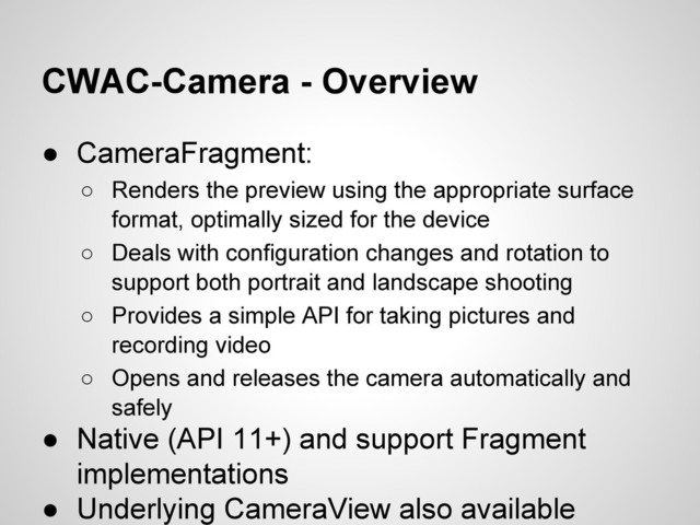 CWAC-Camera - Overview
● CameraFragment:
○ Renders the preview using the appropriate surface
format, optimally sized for the device
○ Deals with configuration changes and rotation to
support both portrait and landscape shooting
○ Provides a simple API for taking pictures and
recording video
○ Opens and releases the camera automatically and
safely
● Native (API 11+) and support Fragment
implementations
● Underlying CameraView also available
