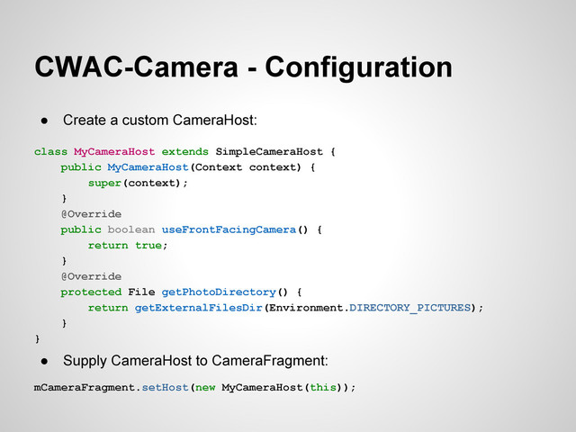 CWAC-Camera - Configuration
● Create a custom CameraHost:
class MyCameraHost extends SimpleCameraHost {
public MyCameraHost(Context context) {
super(context);
}
@Override
public boolean useFrontFacingCamera() {
return true;
}
@Override
protected File getPhotoDirectory() {
return getExternalFilesDir(Environment.DIRECTORY_PICTURES);
}
}
● Supply CameraHost to CameraFragment:
mCameraFragment.setHost(new MyCameraHost(this));
