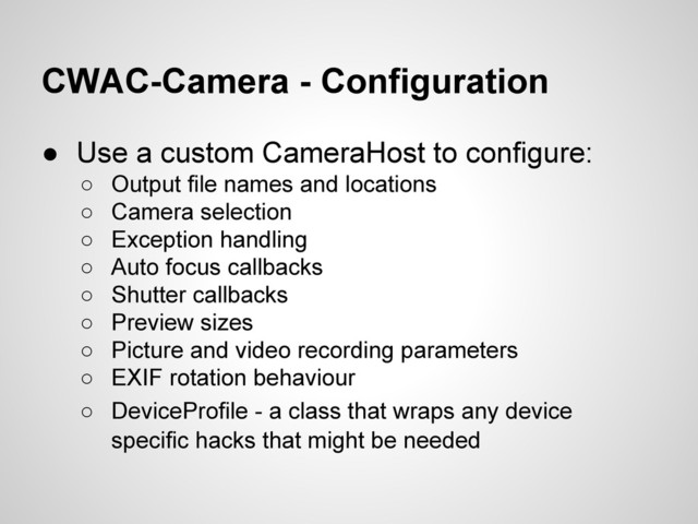 CWAC-Camera - Configuration
● Use a custom CameraHost to configure:
○ Output file names and locations
○ Camera selection
○ Exception handling
○ Auto focus callbacks
○ Shutter callbacks
○ Preview sizes
○ Picture and video recording parameters
○ EXIF rotation behaviour
○ DeviceProfile - a class that wraps any device
specific hacks that might be needed
