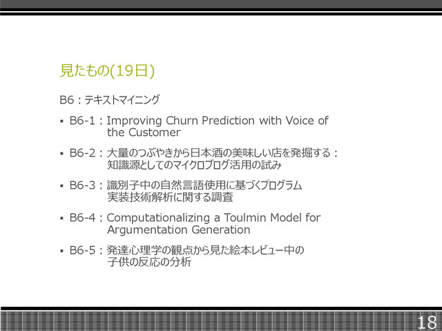 見たもの(19日)
B6：テキストマイニング
 B6-1：Improving Churn Prediction with Voice of
the Customer
 B6-2：大量のつぶやきから日本酒の美味しい店を発掘する：
知識源としてのマイクロブログ活用の試み
 B6-3：識別子中の自然言語使用に基づくプログラム
実装技術解析に関する調査
 B6-4：Computationalizing a Toulmin Model for
Argumentation Generation
 B6-5：発達心理学の観点から見た絵本レビュー中の
子供の反応の分析
18
