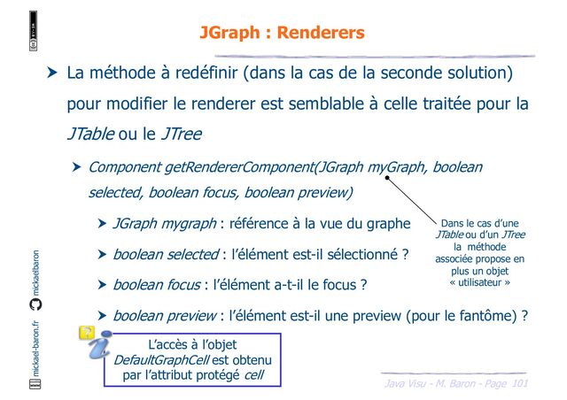 101
Java Visu - M. Baron - Page
mickael-baron.fr mickaelbaron
JGraph : Renderers
 La méthode à redéfinir (dans la cas de la seconde solution)
pour modifier le renderer est semblable à celle traitée pour la
JTable ou le JTree
 Component getRendererComponent(JGraph myGraph, boolean
selected, boolean focus, boolean preview)
 JGraph mygraph : référence à la vue du graphe
 boolean selected : l’élément est-il sélectionné ?
 boolean focus : l’élément a-t-il le focus ?
 boolean preview : l’élément est-il une preview (pour le fantôme) ?
L’accès à l’objet
DefaultGraphCell est obtenu
par l’attribut protégé cell
Dans le cas d’une
JTable ou d’un JTree
la méthode
associée propose en
plus un objet
« utilisateur »
