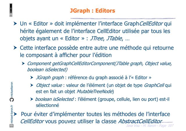 107
Java Visu - M. Baron - Page
mickael-baron.fr mickaelbaron
JGraph : Editors
 Un « Editor » doit implémenter l’interface GraphCellEditor qui
hérite également de l’interface CellEditor utilisée par tous les
objets ayant un « Editor » : JTree, JTable, …
 Cette interface possède entre autre une méthode qui retourne
le composant à afficher pour l’édition
 Component getGraphCellEditorComponent(JTable graph, Object value,
boolean isSelected)
 JGraph graph : référence du graph associé à l’« Editor »
 Object value : valeur de l’élément (un objet de type GraphCell qui
est en fait un objet MutableTreeNode)
 boolean isSelected : l’élément (groupe, cellule, lien ou port) est-il
sélectionné
 Pour éviter d’implémenter toutes les méthodes de l’interface
CellEditor vous pouvez utiliser la classe AbstractCellEditor
