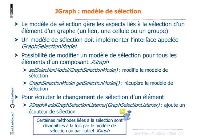 111
Java Visu - M. Baron - Page
mickael-baron.fr mickaelbaron
JGraph : modèle de sélection
 Le modèle de sélection gère les aspects liés à la sélection d’un
élément d’un graphe (un lien, une cellule ou un groupe)
 Un modèle de sélection doit implémenter l’interface appelée
GraphSelectionModel
 Possibilité de modifier un modèle de sélection pour tous les
éléments d’un composant JGraph
 setSelectionModel(GraphSelectionModel) : modifie le modèle de
sélection
 GraphSelectionModel getSelectionModel() : récupère le modèle de
sélection
 Pour écouter le changement de sélection d’un élément
 JGraph#addGraphSelectionListener(GraphSelectionListener) : ajoute un
écouteur de sélection
Certaines méthodes liées à la sélection sont
disponibles à la fois par le modèle de
sélection ou par l’objet JGraph
