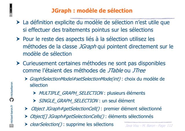 112
Java Visu - M. Baron - Page
mickael-baron.fr mickaelbaron
JGraph : modèle de sélection
 La définition explicite du modèle de sélection n’est utile que
si effectuer des traitements pointus sur les sélections
 Pour le reste des aspects liés à la sélection utilisez les
méthodes de la classe JGraph qui pointent directement sur le
modèle de sélection
 Curieusement certaines méthodes ne sont pas disponibles
comme l’étaient des méthodes de JTable ou JTree
 GraphSelectionModel#setSelectionMode(int) : choix du modèle de
sélection
 MULTIPLE_GRAPH_SELECTION : plusieurs éléments
 SINGLE_GRAPH_SELECTION : un seul élément
 Object JGraph#getSelectionCell() : premier élément sélectionné
 Object[] JGraph#getSelectionCells() : éléments sélectionnés
 clearSelection() : supprime les sélections
