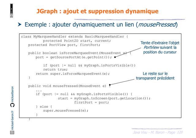 120
Java Visu - M. Baron - Page
mickael-baron.fr mickaelbaron
JGraph : ajout et suppression dynamique
 Exemple : ajouter dynamiquement un lien (mousePressed)
class MyMarqueeHandler extends BasicMarqueeHandler {
protected Point2D start, current;
protected PortView port, firstPort;
public boolean isForceMarqueeEvent(MouseEvent e) {
port = getSourcePortAt(e.getPoint());
if (port != null && myGraph.isPortsVisible())
return true;
return super.isForceMarqueeEvent(e);
}
public void mousePressed(MouseEvent e) {
...
if (port != null && myGraph.isPortsVisible()) {
start = myGraph.toScreen(port.getLocation());
firstPort = port;
} else {
super.mousePressed(e);
}
}
Le reste sur le
transparent précédent
Tente d’extraire l’objet
PortView suivant la
position du curseur
