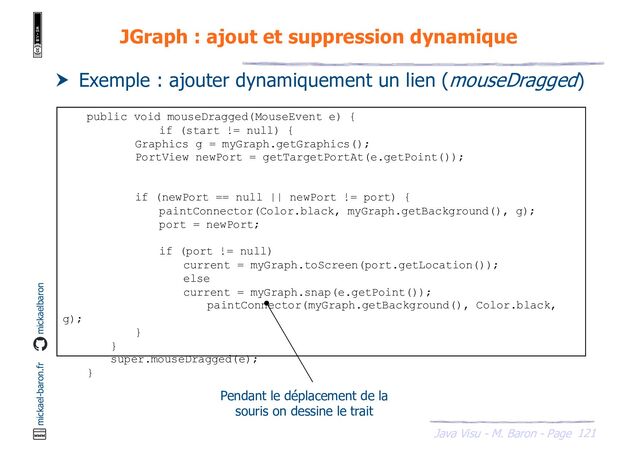 121
Java Visu - M. Baron - Page
mickael-baron.fr mickaelbaron
JGraph : ajout et suppression dynamique
 Exemple : ajouter dynamiquement un lien (mouseDragged)
public void mouseDragged(MouseEvent e) {
if (start != null) {
Graphics g = myGraph.getGraphics();
PortView newPort = getTargetPortAt(e.getPoint());
if (newPort == null || newPort != port) {
paintConnector(Color.black, myGraph.getBackground(), g);
port = newPort;
if (port != null)
current = myGraph.toScreen(port.getLocation());
else
current = myGraph.snap(e.getPoint());
paintConnector(myGraph.getBackground(), Color.black,
g);
}
}
super.mouseDragged(e);
}
Pendant le déplacement de la
souris on dessine le trait
