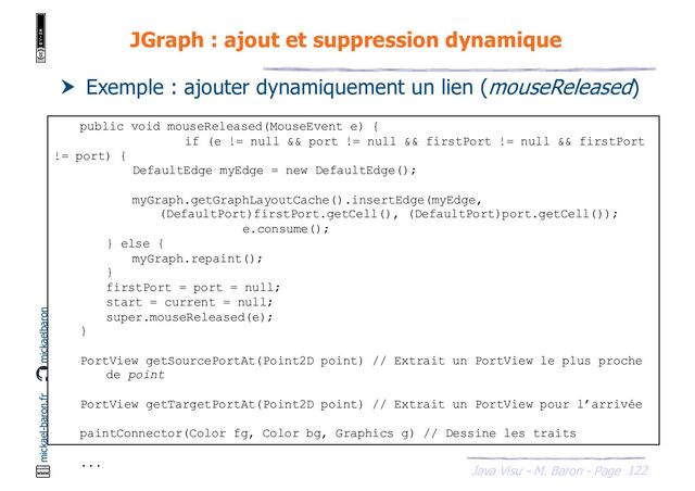 122
Java Visu - M. Baron - Page
mickael-baron.fr mickaelbaron
JGraph : ajout et suppression dynamique
 Exemple : ajouter dynamiquement un lien (mouseReleased)
public void mouseReleased(MouseEvent e) {
if (e != null && port != null && firstPort != null && firstPort
!= port) {
DefaultEdge myEdge = new DefaultEdge();
myGraph.getGraphLayoutCache().insertEdge(myEdge,
(DefaultPort)firstPort.getCell(), (DefaultPort)port.getCell());
e.consume();
} else {
myGraph.repaint();
}
firstPort = port = null;
start = current = null;
super.mouseReleased(e);
}
PortView getSourcePortAt(Point2D point) // Extrait un PortView le plus proche
de point
PortView getTargetPortAt(Point2D point) // Extrait un PortView pour l’arrivée
paintConnector(Color fg, Color bg, Graphics g) // Dessine les traits
...
