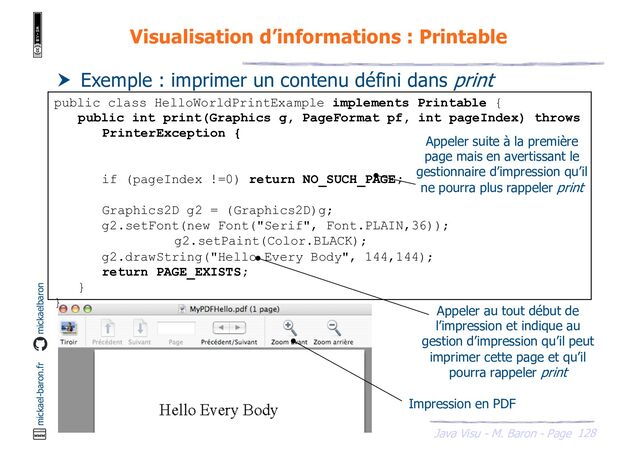 128
Java Visu - M. Baron - Page
mickael-baron.fr mickaelbaron
Visualisation d’informations : Printable
 Exemple : imprimer un contenu défini dans print
public class HelloWorldPrintExample implements Printable {
public int print(Graphics g, PageFormat pf, int pageIndex) throws
PrinterException {
if (pageIndex !=0) return NO_SUCH_PAGE;
Graphics2D g2 = (Graphics2D)g;
g2.setFont(new Font("Serif", Font.PLAIN,36));
g2.setPaint(Color.BLACK);
g2.drawString("Hello Every Body", 144,144);
return PAGE_EXISTS;
}
}
Appeler suite à la première
page mais en avertissant le
gestionnaire d’impression qu’il
ne pourra plus rappeler print
Appeler au tout début de
l’impression et indique au
gestion d’impression qu’il peut
imprimer cette page et qu’il
pourra rappeler print
Impression en PDF
