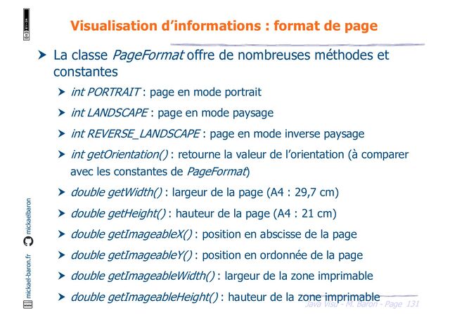 131
Java Visu - M. Baron - Page
mickael-baron.fr mickaelbaron
Visualisation d’informations : format de page
 La classe PageFormat offre de nombreuses méthodes et
constantes
 int PORTRAIT : page en mode portrait
 int LANDSCAPE : page en mode paysage
 int REVERSE_LANDSCAPE : page en mode inverse paysage
 int getOrientation() : retourne la valeur de l’orientation (à comparer
avec les constantes de PageFormat)
 double getWidth() : largeur de la page (A4 : 29,7 cm)
 double getHeight() : hauteur de la page (A4 : 21 cm)
 double getImageableX() : position en abscisse de la page
 double getImageableY() : position en ordonnée de la page
 double getImageableWidth() : largeur de la zone imprimable
 double getImageableHeight() : hauteur de la zone imprimable
