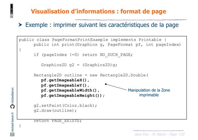 132
Java Visu - M. Baron - Page
mickael-baron.fr mickaelbaron
Visualisation d’informations : format de page
 Exemple : imprimer suivant les caractéristiques de la page
public class PageFormatPrintExample implements Printable {
public int print(Graphics g, PageFormat pf, int pageIndex)
{
if (pageIndex !=0) return NO_SUCH_PAGE;
Graphics2D g2 = (Graphics2D)g;
Rectangle2D outline = new Rectangle2D.Double(
pf.getImageableX(),
pf.getImageableY(),
pf.getImageableWidth(),
pf.getImageableHeight());
g2.setPaint(Color.black);
g2.draw(outline);
return PAGE_EXISTS;
}
Manipulation de la Zone
imprimable
