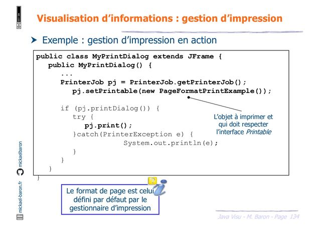 134
Java Visu - M. Baron - Page
mickael-baron.fr mickaelbaron
Visualisation d’informations : gestion d’impression
 Exemple : gestion d’impression en action
public class MyPrintDialog extends JFrame {
public MyPrintDialog() {
...
PrinterJob pj = PrinterJob.getPrinterJob();
pj.setPrintable(new PageFormatPrintExample());
if (pj.printDialog()) {
try {
pj.print();
}catch(PrinterException e) {
System.out.println(e);
}
}
}
}
L’objet à imprimer et
qui doit respecter
l’interface Printable
Le format de page est celui
défini par défaut par le
gestionnaire d’impression
