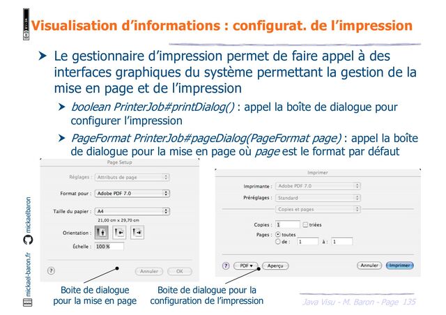 135
Java Visu - M. Baron - Page
mickael-baron.fr mickaelbaron
Visualisation d’informations : configurat. de l’impression
 Le gestionnaire d’impression permet de faire appel à des
interfaces graphiques du système permettant la gestion de la
mise en page et de l’impression
 boolean PrinterJob#printDialog() : appel la boîte de dialogue pour
configurer l’impression
 PageFormat PrinterJob#pageDialog(PageFormat page) : appel la boîte
de dialogue pour la mise en page où page est le format par défaut
Boite de dialogue
pour la mise en page
Boite de dialogue pour la
configuration de l’impression
