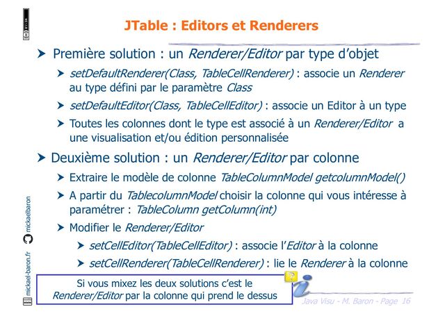 16
Java Visu - M. Baron - Page
mickael-baron.fr mickaelbaron
JTable : Editors et Renderers
 Première solution : un Renderer/Editor par type d’objet
 setDefaultRenderer(Class, TableCellRenderer) : associe un Renderer
au type défini par le paramètre Class
 setDefaultEditor(Class, TableCellEditor) : associe un Editor à un type
 Toutes les colonnes dont le type est associé à un Renderer/Editor a
une visualisation et/ou édition personnalisée
 Deuxième solution : un Renderer/Editor par colonne
 Extraire le modèle de colonne TableColumnModel getcolumnModel()
 A partir du TablecolumnModel choisir la colonne qui vous intéresse à
paramétrer : TableColumn getColumn(int)
 Modifier le Renderer/Editor
 setCellEditor(TableCellEditor) : associe l’Editor à la colonne
 setCellRenderer(TableCellRenderer) : lie le Renderer à la colonne
Si vous mixez les deux solutions c’est le
Renderer/Editor par la colonne qui prend le dessus
