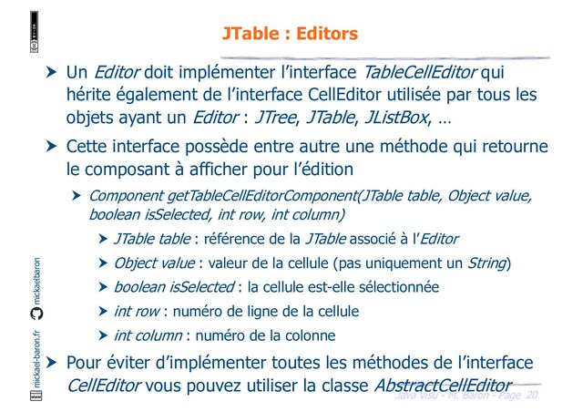 20
Java Visu - M. Baron - Page
mickael-baron.fr mickaelbaron
JTable : Editors
 Un Editor doit implémenter l’interface TableCellEditor qui
hérite également de l’interface CellEditor utilisée par tous les
objets ayant un Editor : JTree, JTable, JListBox, …
 Cette interface possède entre autre une méthode qui retourne
le composant à afficher pour l’édition
 Component getTableCellEditorComponent(JTable table, Object value,
boolean isSelected, int row, int column)
 JTable table : référence de la JTable associé à l’Editor
 Object value : valeur de la cellule (pas uniquement un String)
 boolean isSelected : la cellule est-elle sélectionnée
 int row : numéro de ligne de la cellule
 int column : numéro de la colonne
 Pour éviter d’implémenter toutes les méthodes de l’interface
CellEditor vous pouvez utiliser la classe AbstractCellEditor

