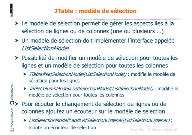 23
Java Visu - M. Baron - Page
mickael-baron.fr mickaelbaron
JTable : modèle de sélection
 Le modèle de sélection permet de gérer les aspects liés à la
sélection de lignes ou de colonnes (une ou plusieurs …)
 Un modèle de sélection doit implémenter l’interface appelée
ListSelectionModel
 Possibilité de modifier un modèle de sélection pour toutes les
lignes et un modèle de sélection pour toutes les colonnes
 JTable#setSelectionModel(ListSelectionModel) : modifie le modèle de
sélection pour les lignes
 TableColumnModel#setSelectionModel(ListSelectionModel) : modifie le
modèle de sélection pour toutes les colonnes
 Pour écouter le changement de sélection de lignes ou de
colonnes ajoutez un écouteur sur le modèle de sélection
 ListSelectionModel#addListSelectionListener(ListSelectionListener) :
ajoute un écouteur de sélection
