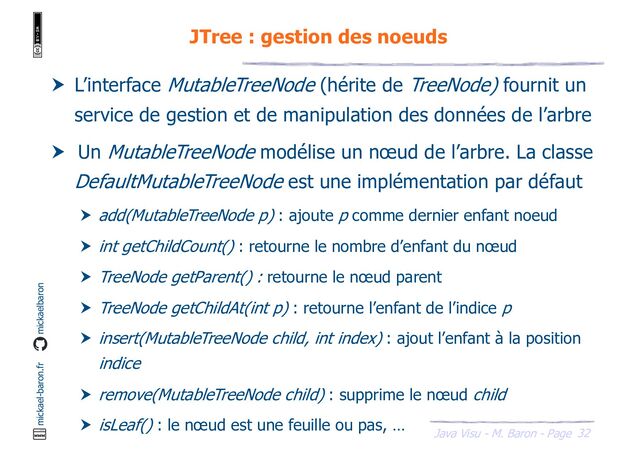 32
Java Visu - M. Baron - Page
mickael-baron.fr mickaelbaron
JTree : gestion des noeuds
 L’interface MutableTreeNode (hérite de TreeNode) fournit un
service de gestion et de manipulation des données de l’arbre
 Un MutableTreeNode modélise un nœud de l’arbre. La classe
DefaultMutableTreeNode est une implémentation par défaut
 add(MutableTreeNode p) : ajoute p comme dernier enfant noeud
 int getChildCount() : retourne le nombre d’enfant du nœud
 TreeNode getParent() : retourne le nœud parent
 TreeNode getChildAt(int p) : retourne l’enfant de l’indice p
 insert(MutableTreeNode child, int index) : ajout l’enfant à la position
indice
 remove(MutableTreeNode child) : supprime le nœud child
 isLeaf() : le nœud est une feuille ou pas, …
