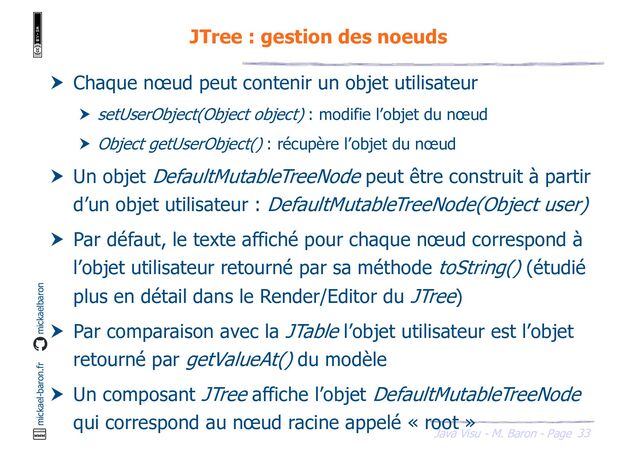 33
Java Visu - M. Baron - Page
mickael-baron.fr mickaelbaron
JTree : gestion des noeuds
 Chaque nœud peut contenir un objet utilisateur
 setUserObject(Object object) : modifie l’objet du nœud
 Object getUserObject() : récupère l’objet du nœud
 Un objet DefaultMutableTreeNode peut être construit à partir
d’un objet utilisateur : DefaultMutableTreeNode(Object user)
 Par défaut, le texte affiché pour chaque nœud correspond à
l’objet utilisateur retourné par sa méthode toString() (étudié
plus en détail dans le Render/Editor du JTree)
 Par comparaison avec la JTable l’objet utilisateur est l’objet
retourné par getValueAt() du modèle
 Un composant JTree affiche l’objet DefaultMutableTreeNode
qui correspond au nœud racine appelé « root »
