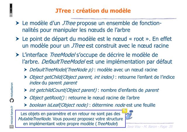 35
Java Visu - M. Baron - Page
mickael-baron.fr mickaelbaron
JTree : création du modèle
 Le modèle d’un JTree propose un ensemble de fonction-
nalités pour manipuler les nœuds de l’arbre
 Le point de départ du modèle est le nœud « root ». En effet
un modèle pour un JTree est construit avec le nœud racine
 L’interface TreeModel s’occupe de décrire le modèle de
l’arbre. DefaultTreeModel est une implémentation par défaut
 DefaultTreeModel(TreeNode p) : modèle avec un nœud racine
 Object getChild(Object parent, int index) : retourne l’enfant de l’indice
index du parent parent
 int getchildCount(Object parent) : nombre d’enfants de parent
 Object getRoot() : retourne le nœud racine de l’arbre
 boolean isLeaf(Object node) : détermine node est une feuille
Les objets en paramètre et en retour ne sont pas des
MutableTreeNode. Vous pouvez proposez votre structure
en implémentant votre propre modèle (TreeModel)

