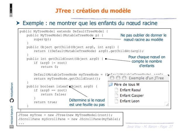 37
Java Visu - M. Baron - Page
mickael-baron.fr mickaelbaron
JTree : création du modèle
 Exemple : ne montrer que les enfants du nœud racine
public MyTreeModel extends DefaultTreeModel {
public MyTreeModel(MutableTreeNode p) {
super(p);
}
public Object getChild(Object arg0, int arg1) {
return ((DefaultMutableTreeNode) arg0).getChildAt(arg1);
}
public int getChildCount(Object arg0) {
if (arg0 != root)
return 0;
DefaultMutableTreeNode myTreeNode = (DefaultMutableTreeNode) arg0;
return myTreeNode.getChildCount();
}
public boolean isLeaf(Object arg0) {
if (arg0 == root)
return false;
}
return true;
}
}
JTree myTree = new JTree(new MyTreeModel(root));
JScrollPane myScrollPane = new JScrollPane(myTable);
...
Ne pas oublier de donner le
nœud racine au modèle
Pour chaque nœud on
compte le nombre
d’enfants
Détermine si le nœud
est une feuille ou pas

