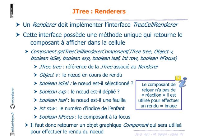 41
Java Visu - M. Baron - Page
mickael-baron.fr mickaelbaron
JTree : Renderers
 Un Renderer doit implémenter l’interface TreeCellRenderer
 Cette interface possède une méthode unique qui retourne le
composant à afficher dans la cellule
 Component getTreeCellRendererComponent(JTree tree, Object v,
boolean isSel, boolean exp, boolean leaf, int row, boolean hFocus)
 JTree tree : référence de la JTree associé au Renderer
 Object v : le nœud en cours de rendu
 boolean isSel : le nœud est-il sélectionné ?
 boolean exp : le nœud est-il déplié ?
 boolean leaf : le nœud est-il une feuille
 int row : le numéro d’indice de l’enfant
 boolean hFocus : le composant à la focus
 Il faut donc retourner un objet graphique Component qui sera utilisé
pour effectuer le rendu du noeud
Le composant de
retour n’a pas de
« réaction » il est
utilisé pour effectuer
un rendu = image
