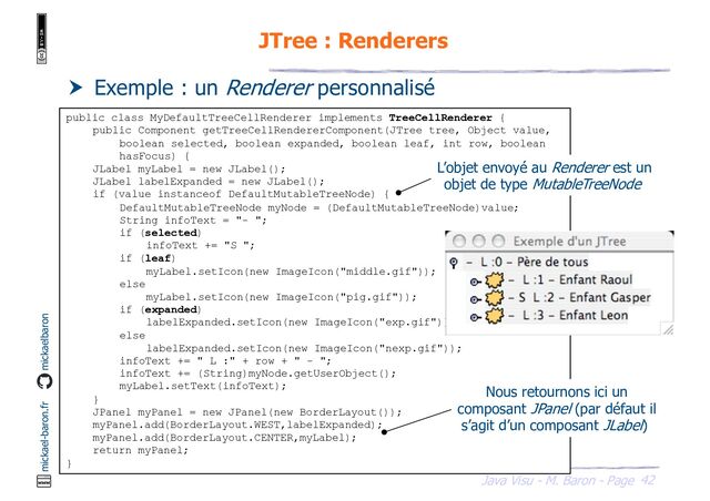 42
Java Visu - M. Baron - Page
mickael-baron.fr mickaelbaron
JTree : Renderers
 Exemple : un Renderer personnalisé
public class MyDefaultTreeCellRenderer implements TreeCellRenderer {
public Component getTreeCellRendererComponent(JTree tree, Object value,
boolean selected, boolean expanded, boolean leaf, int row, boolean
hasFocus) {
JLabel myLabel = new JLabel();
JLabel labelExpanded = new JLabel();
if (value instanceof DefaultMutableTreeNode) {
DefaultMutableTreeNode myNode = (DefaultMutableTreeNode)value;
String infoText = "- ";
if (selected)
infoText += "S ";
if (leaf)
myLabel.setIcon(new ImageIcon("middle.gif"));
else
myLabel.setIcon(new ImageIcon("pig.gif"));
if (expanded)
labelExpanded.setIcon(new ImageIcon("exp.gif"));
else
labelExpanded.setIcon(new ImageIcon("nexp.gif"));
infoText += " L :" + row + " - ";
infoText += (String)myNode.getUserObject();
myLabel.setText(infoText);
}
JPanel myPanel = new JPanel(new BorderLayout());
myPanel.add(BorderLayout.WEST,labelExpanded);
myPanel.add(BorderLayout.CENTER,myLabel);
return myPanel;
}
L’objet envoyé au Renderer est un
objet de type MutableTreeNode
Nous retournons ici un
composant JPanel (par défaut il
s’agit d’un composant JLabel)
