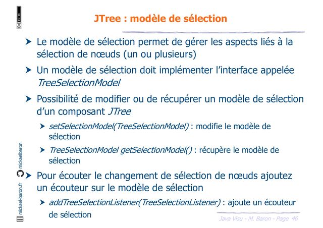 46
Java Visu - M. Baron - Page
mickael-baron.fr mickaelbaron
JTree : modèle de sélection
 Le modèle de sélection permet de gérer les aspects liés à la
sélection de nœuds (un ou plusieurs)
 Un modèle de sélection doit implémenter l’interface appelée
TreeSelectionModel
 Possibilité de modifier ou de récupérer un modèle de sélection
d’un composant JTree
 setSelectionModel(TreeSelectionModel) : modifie le modèle de
sélection
 TreeSelectionModel getSelectionModel() : récupère le modèle de
sélection
 Pour écouter le changement de sélection de nœuds ajoutez
un écouteur sur le modèle de sélection
 addTreeSelectionListener(TreeSelectionListener) : ajoute un écouteur
de sélection
