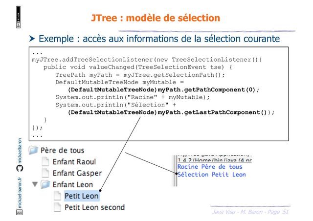 51
Java Visu - M. Baron - Page
mickael-baron.fr mickaelbaron
JTree : modèle de sélection
 Exemple : accès aux informations de la sélection courante
...
myJTree.addTreeSelectionListener(new TreeSelectionListener(){
public void valueChanged(TreeSelectionEvent tse) {
TreePath myPath = myJTree.getSelectionPath();
DefaultMutableTreeNode myMutable =
(DefaultMutableTreeNode)myPath.getPathComponent(0);
System.out.println("Racine" + myMutable);
System.out.println("Sélection" +
(DefaultMutableTreeNode)myPath.getLastPathComponent());
}
});
...

