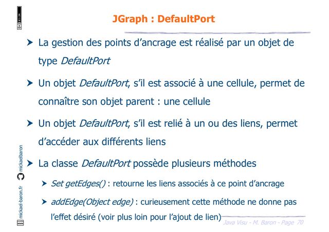70
Java Visu - M. Baron - Page
mickael-baron.fr mickaelbaron
JGraph : DefaultPort
 La gestion des points d’ancrage est réalisé par un objet de
type DefaultPort
 Un objet DefaultPort, s’il est associé à une cellule, permet de
connaître son objet parent : une cellule
 Un objet DefaultPort, s’il est relié à un ou des liens, permet
d’accéder aux différents liens
 La classe DefaultPort possède plusieurs méthodes
 Set getEdges() : retourne les liens associés à ce point d’ancrage
 addEdge(Object edge) : curieusement cette méthode ne donne pas
l’effet désiré (voir plus loin pour l’ajout de lien)
