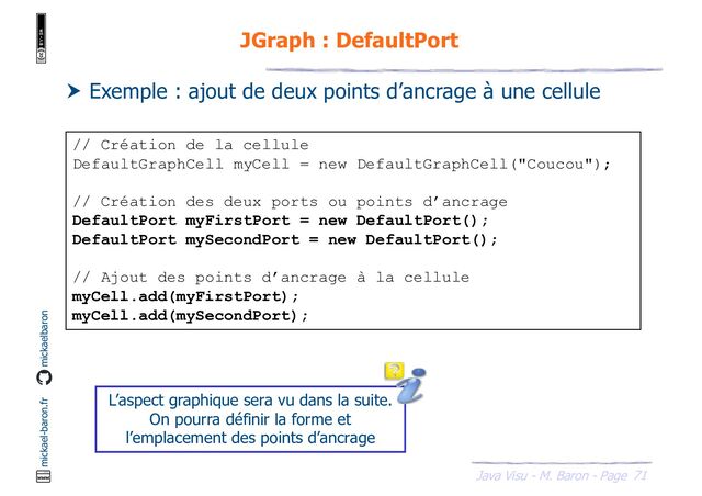 71
Java Visu - M. Baron - Page
mickael-baron.fr mickaelbaron
JGraph : DefaultPort
 Exemple : ajout de deux points d’ancrage à une cellule
// Création de la cellule
DefaultGraphCell myCell = new DefaultGraphCell("Coucou");
// Création des deux ports ou points d’ancrage
DefaultPort myFirstPort = new DefaultPort();
DefaultPort mySecondPort = new DefaultPort();
// Ajout des points d’ancrage à la cellule
myCell.add(myFirstPort);
myCell.add(mySecondPort);
L’aspect graphique sera vu dans la suite.
On pourra définir la forme et
l’emplacement des points d’ancrage

