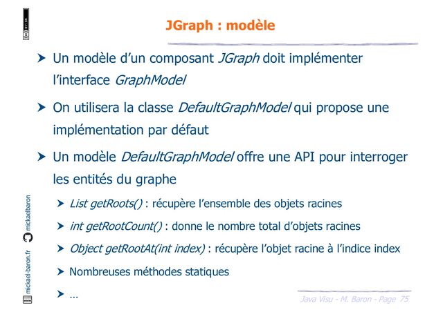 75
Java Visu - M. Baron - Page
mickael-baron.fr mickaelbaron
JGraph : modèle
 Un modèle d’un composant JGraph doit implémenter
l’interface GraphModel
 On utilisera la classe DefaultGraphModel qui propose une
implémentation par défaut
 Un modèle DefaultGraphModel offre une API pour interroger
les entités du graphe
 List getRoots() : récupère l’ensemble des objets racines
 int getRootCount() : donne le nombre total d’objets racines
 Object getRootAt(int index) : récupère l’objet racine à l’indice index
 Nombreuses méthodes statiques
 …
