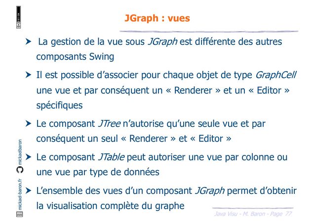 77
Java Visu - M. Baron - Page
mickael-baron.fr mickaelbaron
JGraph : vues
 La gestion de la vue sous JGraph est différente des autres
composants Swing
 Il est possible d’associer pour chaque objet de type GraphCell
une vue et par conséquent un « Renderer » et un « Editor »
spécifiques
 Le composant JTree n’autorise qu’une seule vue et par
conséquent un seul « Renderer » et « Editor »
 Le composant JTable peut autoriser une vue par colonne ou
une vue par type de données
 L’ensemble des vues d’un composant JGraph permet d’obtenir
la visualisation complète du graphe
