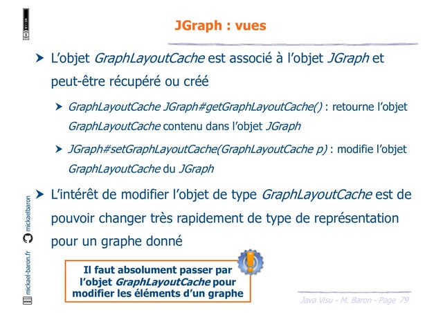 79
Java Visu - M. Baron - Page
mickael-baron.fr mickaelbaron
JGraph : vues
 L’objet GraphLayoutCache est associé à l’objet JGraph et
peut-être récupéré ou créé
 GraphLayoutCache JGraph#getGraphLayoutCache() : retourne l’objet
GraphLayoutCache contenu dans l’objet JGraph
 JGraph#setGraphLayoutCache(GraphLayoutCache p) : modifie l’objet
GraphLayoutCache du JGraph
 L’intérêt de modifier l’objet de type GraphLayoutCache est de
pouvoir changer très rapidement de type de représentation
pour un graphe donné
Il faut absolument passer par
l’objet GraphLayoutCache pour
modifier les éléments d’un graphe

