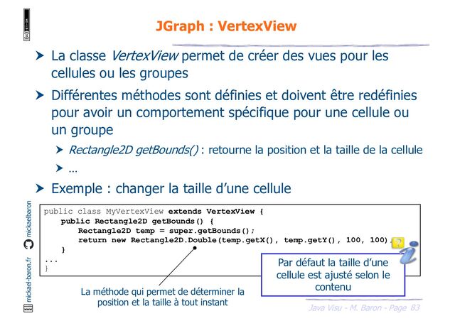 83
Java Visu - M. Baron - Page
mickael-baron.fr mickaelbaron
JGraph : VertexView
 La classe VertexView permet de créer des vues pour les
cellules ou les groupes
 Différentes méthodes sont définies et doivent être redéfinies
pour avoir un comportement spécifique pour une cellule ou
un groupe
 Rectangle2D getBounds() : retourne la position et la taille de la cellule
 …
 Exemple : changer la taille d’une cellule
public class MyVertexView extends VertexView {
public Rectangle2D getBounds() {
Rectangle2D temp = super.getBounds();
return new Rectangle2D.Double(temp.getX(), temp.getY(), 100, 100);
}
...
}
La méthode qui permet de déterminer la
position et la taille à tout instant
Par défaut la taille d’une
cellule est ajusté selon le
contenu
