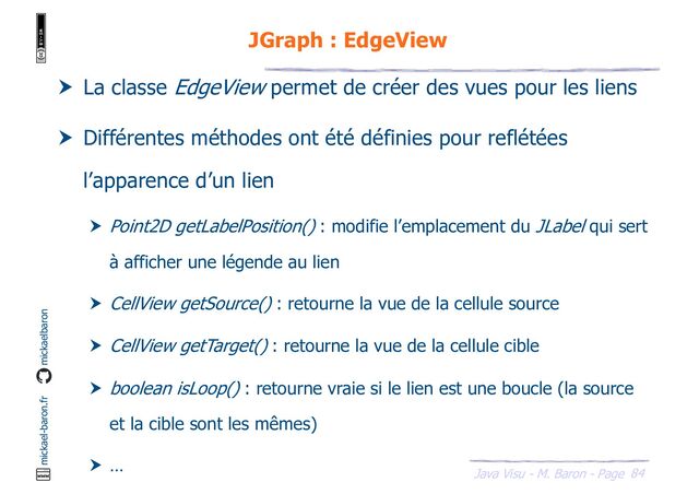 84
Java Visu - M. Baron - Page
mickael-baron.fr mickaelbaron
JGraph : EdgeView
 La classe EdgeView permet de créer des vues pour les liens
 Différentes méthodes ont été définies pour reflétées
l’apparence d’un lien
 Point2D getLabelPosition() : modifie l’emplacement du JLabel qui sert
à afficher une légende au lien
 CellView getSource() : retourne la vue de la cellule source
 CellView getTarget() : retourne la vue de la cellule cible
 boolean isLoop() : retourne vraie si le lien est une boucle (la source
et la cible sont les mêmes)
 …
