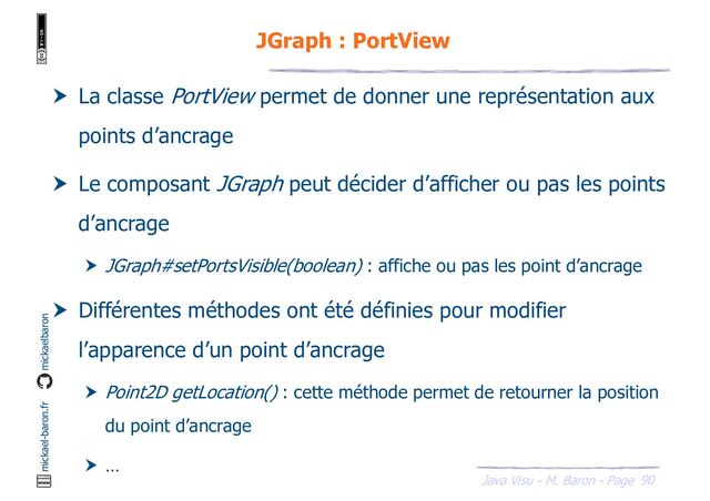 90
Java Visu - M. Baron - Page
mickael-baron.fr mickaelbaron
JGraph : PortView
 La classe PortView permet de donner une représentation aux
points d’ancrage
 Le composant JGraph peut décider d’afficher ou pas les points
d’ancrage
 JGraph#setPortsVisible(boolean) : affiche ou pas les point d’ancrage
 Différentes méthodes ont été définies pour modifier
l’apparence d’un point d’ancrage
 Point2D getLocation() : cette méthode permet de retourner la position
du point d’ancrage
 …
