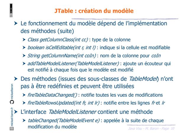 10
Java Visu - M. Baron - Page
mickael-baron.fr mickaelbaron
JTable : création du modèle
 Le fonctionnement du modèle dépend de l’implémentation
des méthodes (suite)
 Class getColumnClass(int cc) : type de la colonne
 boolean isCellEditable(int r, int l) : indique si la cellule est modifiable
 String getColumnName(int coIn) : nom de la colonne pour coIn
 addTableModelListener(TableModelListener) : ajoute un écouteur qui
est notifié à chaque fois que le modèle est modifié
 Des méthodes (issues des sous-classes de TableModel) n’ont
pas à être redéfinies et peuvent être utilisées
 fireTableDataChanged() : notifie toutes les vues de modifications
 fireTableRowsUpdated(int fr, int lr) : notifie entre les lignes fr et lr
 L’interface TableModelListener contient une méthode
 tableChanged(TableModelEvent e) : appelée à la suite de chaque
modification du modèle
