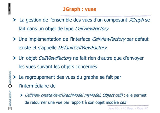 92
Java Visu - M. Baron - Page
mickael-baron.fr mickaelbaron
JGraph : vues
 La gestion de l’ensemble des vues d’un composant JGraph se
fait dans un objet de type CellViewFactory
 Une implémentation de l’interface CellViewFactory par défaut
existe et s’appelle DefaultCellViewFactory
 Un objet CellViewFactory ne fait rien d’autre que d’envoyer
les vues suivant les objets concernés
 Le regroupement des vues du graphe se fait par
l’intermédiaire de
 CellView createView(GraphModel myModel, Object cell) : elle permet
de retourner une vue par rapport à son objet modèle cell

