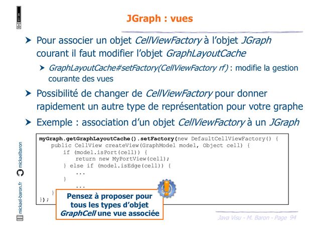 94
Java Visu - M. Baron - Page
mickael-baron.fr mickaelbaron
JGraph : vues
 Pour associer un objet CellViewFactory à l’objet JGraph
courant il faut modifier l’objet GraphLayoutCache
 GraphLayoutCache#setFactory(CellViewFactory rf) : modifie la gestion
courante des vues
 Possibilité de changer de CellViewFactory pour donner
rapidement un autre type de représentation pour votre graphe
 Exemple : association d’un objet CellViewFactory à un JGraph
myGraph.getGraphLayoutCache().setFactory(new DefaultCellViewFactory() {
public CellView createView(GraphModel model, Object cell) {
if (model.isPort(cell)) {
return new MyPortView(cell);
} else if (model.isEdge(cell)) {
...
}
...
}
});
Pensez à proposer pour
tous les types d’objet
GraphCell une vue associée
