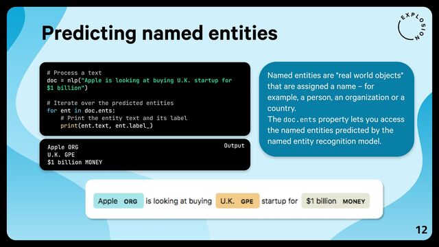 12
Named entities are "real world objects"
that are assigned a name – for
example, a person, an organization or a
country.

The doc.ents property lets you access
the named entities predicted by the
named entity recognition model.

# Process a text 
# Iterate over the predicted entities 
# Print the entity text and its label 
doc = nlp(
)  
ent doc.ents: 
(ent.text, ent.label_)
"Apple is looking at buying U.K. startup for
$1 billion"
for in
print
Predicting named entities
Apple ORG 
U.K. GPE 
$1 billion MONEY
Output

